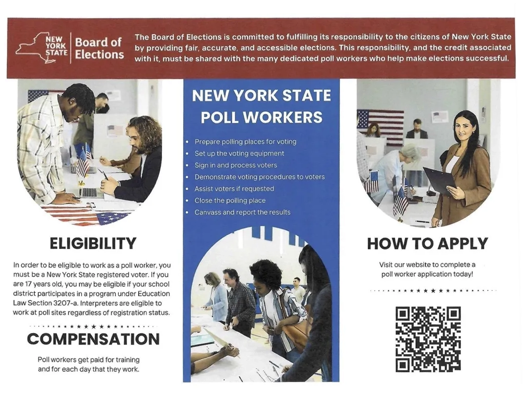 NYS Pollworkers set up voting equipment, process voters and assist them as needed. Poll workers get paid for training and for each day that they work. You must be a NYS registered voter though interpreters may work at poll sites regardless of registration status. Seventeen year olds may work as poll workers if their locacl school district participates in the program under Education Law Section 3207-a. Aply at https://elections.ny.gov/become-poll-worker